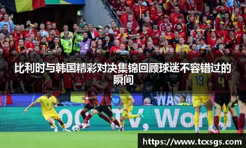 比利时与韩国精彩对决集锦回顾球迷不容错过的瞬间