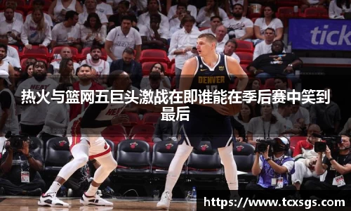 热火与篮网五巨头激战在即谁能在季后赛中笑到最后