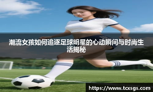 潮流女孩如何追逐足球明星的心动瞬间与时尚生活揭秘
